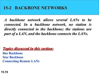15-2  BACKBONE NETWORKS A backbone network allows several LANs to be connected. In a backbone network, no station is directly connected to the backbone; the stations are part of a LAN, and the backbone connects the LANs.  Bus Backbone Star Backbone Connecting Remote LANs Topics discussed in this section: 
