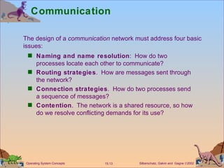 Communication Naming and name resolution :  How do two processes locate each other to communicate? Routing strategies .  How are messages sent through the network? Connection strategies .  How do two processes send a sequence of messages? Contention .  The network is a shared resource, so how do we resolve conflicting demands for its use? The design of a  communication  network must address four basic  issues: 