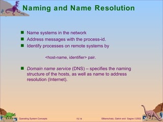 Naming and Name Resolution Name systems in the network Address messages with the process-id. Identify processes on remote systems by  <host-name, identifier> pair. Domain name service  (DNS) – specifies the naming structure of the hosts, as well as name to address resolution (Internet).  