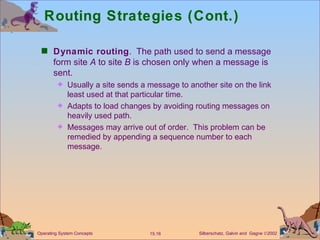 Routing Strategies (Cont.) Dynamic routing .  The path used to send a message form site  A  to site  B  is chosen only when a message is sent.  Usually a site sends a message to another site on the link least used at that particular time. Adapts to load changes by avoiding routing messages on heavily used path. Messages may arrive out of order.  This problem can be remedied by appending a sequence number to each message.  