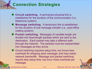 Connection Strategies Circuit switching .  A permanent physical link is established for the duration of the communication (i.e., telephone system).  Message switching .  A temporary link is established for the duration of one message transfer (i.e., post-office mailing system).  Packet switching .  Messages of variable length are divided into fixed-length packets which are sent to the destination.  Each packet may take a different path through the network.  The packets must be reassembled into messages as they arrive. Circuit switching requires setup time, but incurs less overhead for shipping each message, and may waste network bandwidth.  Message and packet switching require less setup time, but incur more overhead per message. 