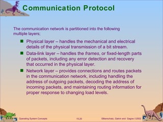 Communication Protocol Physical layer – handles the mechanical and electrical details of the physical transmission of a bit stream. Data-link layer – handles the  frames , or fixed-length parts of packets, including any error detection and recovery that occurred in the physical layer. Network layer – provides connections and routes packets in the communication network, including handling the address of outgoing packets, decoding the address of incoming packets, and maintaining routing information for proper response to changing load levels. The communication network is partitioned into the following  multiple layers; 