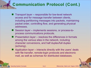 Communication Protocol (Cont.) Transport layer – responsible for low-level network access and for message transfer between clients, including partitioning messages into packets, maintaining packet order, controlling flow, and generating physical addresses. Session layer – implements sessions, or process-to-process communications protocols. Presentation layer – resolves the differences in formats among the various sites in the network, including character conversions, and half duplex/full duplex (echoing).  Application layer – interacts directly with the users’ deals with file transfer, remote-login protocols and electronic mail, as well as schemas for distributed databases. 