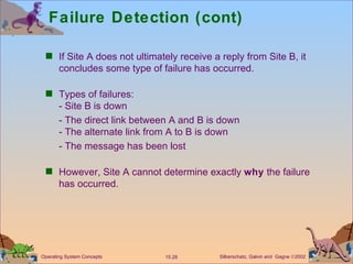 Failure Detection (cont) If Site A does not ultimately receive a reply from Site B, it concludes some type of failure has occurred. Types of failures: - Site B is down - The direct link between A and B is down - The alternate link from A to B is down - The message has been lost However, Site A cannot determine exactly  why  the failure has occurred. 