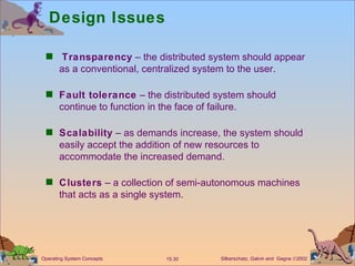 Design Issues Transparency  – the distributed system should appear as a conventional, centralized system to the user. Fault tolerance  – the distributed system should continue to function in the face of failure. Scalability  – as demands increase, the system should easily accept the addition of new resources to accommodate the increased demand. Clusters  – a collection of semi-autonomous machines that acts as a single system. 