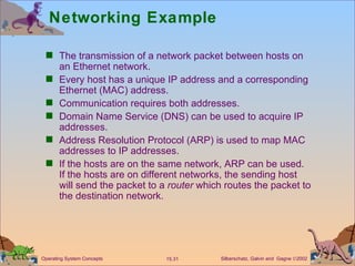 Networking Example The transmission of a network packet between hosts on an Ethernet network. Every host has a unique IP address and a corresponding Ethernet (MAC) address.  Communication requires both addresses. Domain Name Service (DNS) can be used to acquire IP addresses.  Address Resolution Protocol (ARP) is used to map MAC addresses to IP addresses. If the hosts are on the same network, ARP can be used. If the hosts are on different networks, the sending host will send the packet to a  router  which routes the packet to the destination network. 
