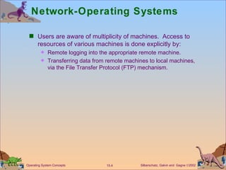 Network-Operating Systems Users are aware of multiplicity of machines.  Access to resources of various machines is done explicitly by: Remote logging into the appropriate remote machine. Transferring data from remote machines to local machines, via the File Transfer Protocol (FTP) mechanism. 