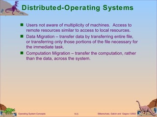 Distributed-Operating Systems Users not aware of multiplicity of machines.  Access to remote resources similar to access to local resources. Data Migration – transfer data by transferring entire file, or transferring only those portions of the file necessary for the immediate task. Computation Migration – transfer the computation, rather than the data, across the system. 
