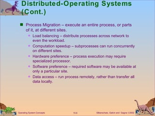 Distributed-Operating Systems (Cont.) Process Migration – execute an entire process, or parts of it, at different sites. Load balancing – distribute processes across network to even the workload. Computation speedup – subprocesses can run concurrently on different sites. Hardware preference – process execution may require specialized processor. Software preference – required software may be available at only a particular site. Data access – run process remotely, rather than transfer all data locally. 