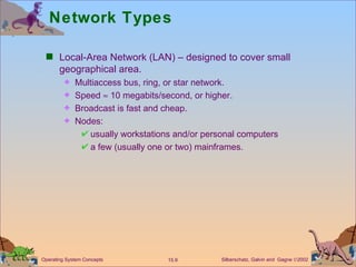 Network Types Local-Area Network (LAN) – designed to cover small geographical area. Multiaccess bus, ring, or star network. Speed    10 megabits/second, or higher. Broadcast is fast and cheap. Nodes:  usually workstations and/or personal computers  a few (usually one or two) mainframes. 
