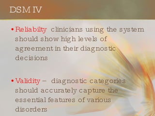 DSM IV Reliabilty  clinicians using the system should show high levels of agreement in their diagnostic decisions Validity  – diagnostic categories should accurately capture the essential features of various disorders 