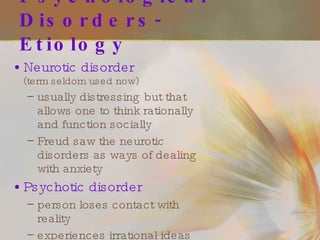 Psychological Disorders- Etiology Neurotic disorder   (term seldom used now) usually distressing but that allows one to think rationally and function socially Freud saw the neurotic disorders as ways of dealing with anxiety Psychotic disorder person loses contact with reality experiences irrational ideas and distorted perceptions 