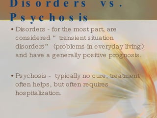 Disorders  vs.  Psychosis Disorders - for the most part, are considered “transient situation disorders” (problems in everyday living) and have a generally positive prognosis. Psychosis -  typically no cure, treatment often helps, but often requires hospitalization.  