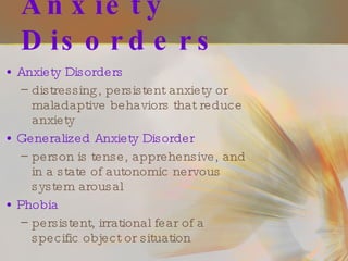 Anxiety Disorders Anxiety Disorders   distressing, persistent anxiety or maladaptive behaviors that reduce anxiety Generalized Anxiety Disorder person is tense, apprehensive, and in a state of autonomic nervous system arousal Phobia persistent, irrational fear of a specific object or situation 