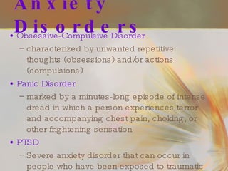 Anxiety Disorders Obsessive-Compulsive Disorder characterized by unwanted repetitive thoughts (obsessions) and/or actions (compulsions) Panic Disorder marked by a minutes-long episode of intense dread in which a person experiences terror and accompanying chest pain, choking, or other frightening sensation PTSD Severe anxiety disorder that can occur in people who have been exposed to traumatic life events 