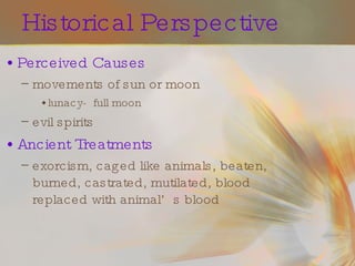Historical Perspective Perceived Causes movements of sun or moon lunacy-  full moon evil spirits Ancient Treatments exorcism, caged like animals, beaten, burned, castrated, mutilated, blood replaced with animal’s blood 