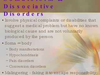 Somatoform & Dissociative Disorders Involve physical complaints or disabilities that suggest a medical problem but have no known biological cause and are not voluntarily produced by the person Soma = body Body manifestations Hypochondriasis Pain disorders Conversion disorders Malingering - faking it to escape responsibility 
