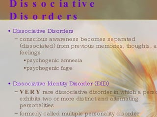 Dissociative Disorders Dissociative Disorders conscious awareness becomes separated (dissociated) from previous memories, thoughts, and feelings  psychogenic amnesia psychogenic fuge Dissociative Identity Disorder (DID) VERY  rare dissociative disorder in which a person exhibits two or more distinct and alternating personalities formerly called multiple personality disorder 