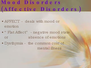 Mood Disorders (Affective Disorders) AFFECT  -  deals with mood or emotion “ Flat Affect” - negative mood state or  absence of emotions Dysthymia -  the  common cold  of  mental illness 
