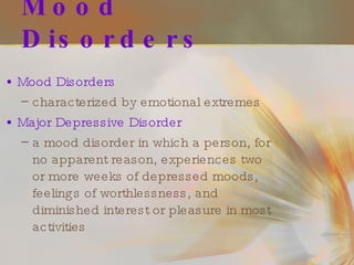 Mood Disorders Mood Disorders   characterized by emotional extremes Major Depressive Disorder   a mood disorder in which a person, for no apparent reason, experiences two or more weeks of depressed moods, feelings of worthlessness, and diminished interest or pleasure in most activities 