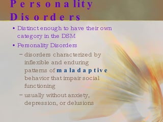 Personality Disorders Distinct enough to have their own category in the DSM Personality Disorders disorders characterized by inflexible and enduring patterns of  maladaptive  behavior that impair social functioning usually without anxiety, depression, or delusions 