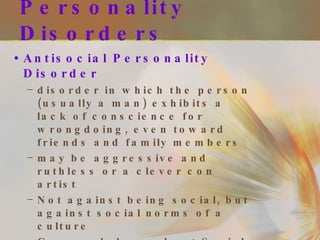 Personality Disorders Antisocial Personality Disorder disorder in which the person (usually a man) exhibits a lack of conscience for wrongdoing, even toward friends and family members may be aggressive and ruthless or a clever con artist Not against being social, but against social norms of a culture Commonly hear about Serial killers Tend to be charming, manipulative, and persistently violate the rights of others 