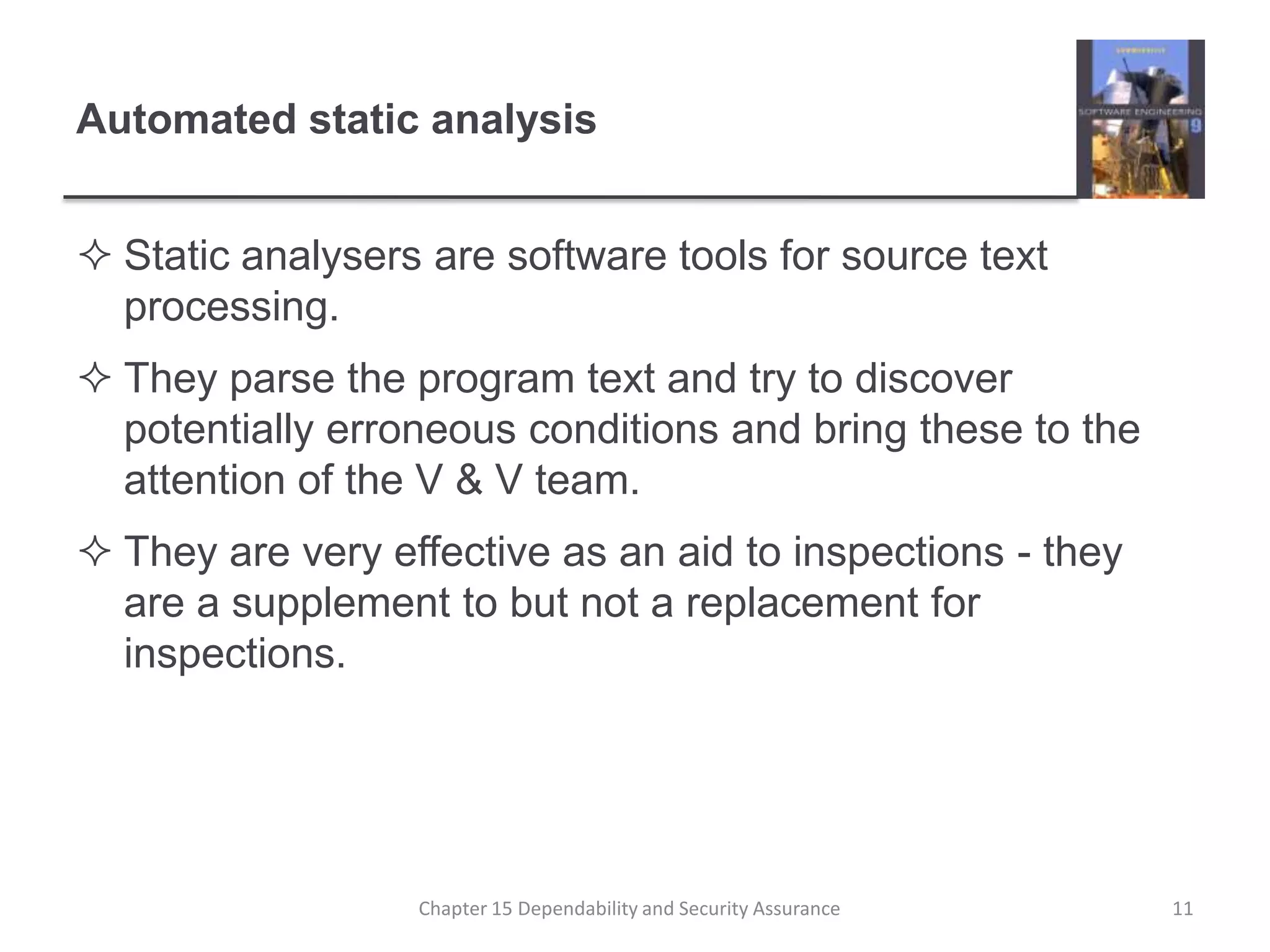 Automated static analysisStatic analysers are software tools for source text processing.They parse the program text and try to discover potentially erroneous conditions and bring these to the attention of the V & V team.They are very effective as an aid to inspections - they are a supplement to but not a replacement for inspections.11Chapter 15 Dependability and Security Assurance