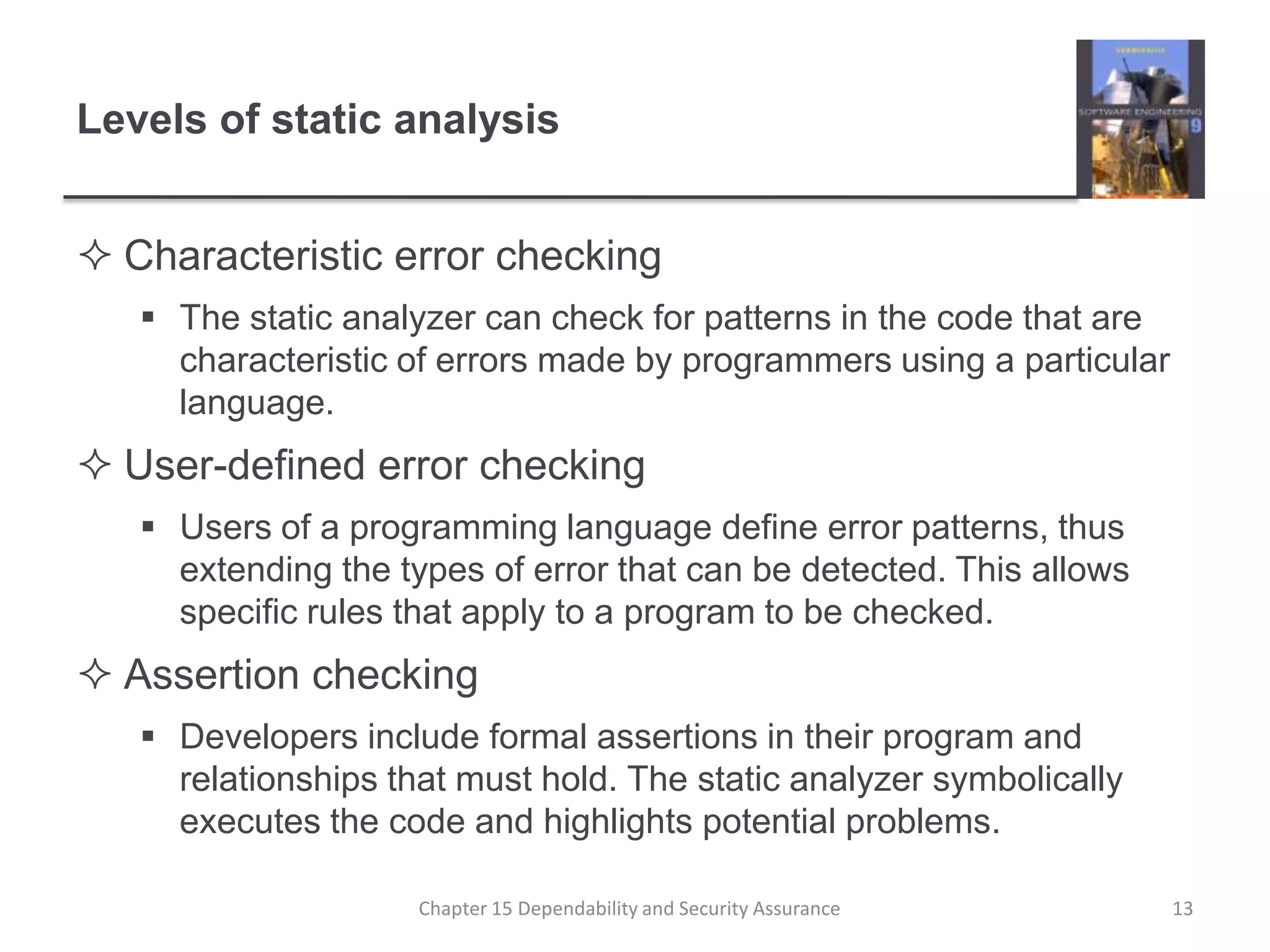 Levels of static analysisCharacteristic error checkingThe static analyzer can check for patterns in the code that are characteristic of errors made by programmers using a particular language.User-defined error checkingUsers of a programming language define error patterns, thus extending the types of error that can be detected. This allows specific rules that apply to a program to be checked.Assertion checkingDevelopers include formal assertions in their program and relationships that must hold. The static analyzer symbolically executes the code and highlights potential problems.13Chapter 15 Dependability and Security Assurance
