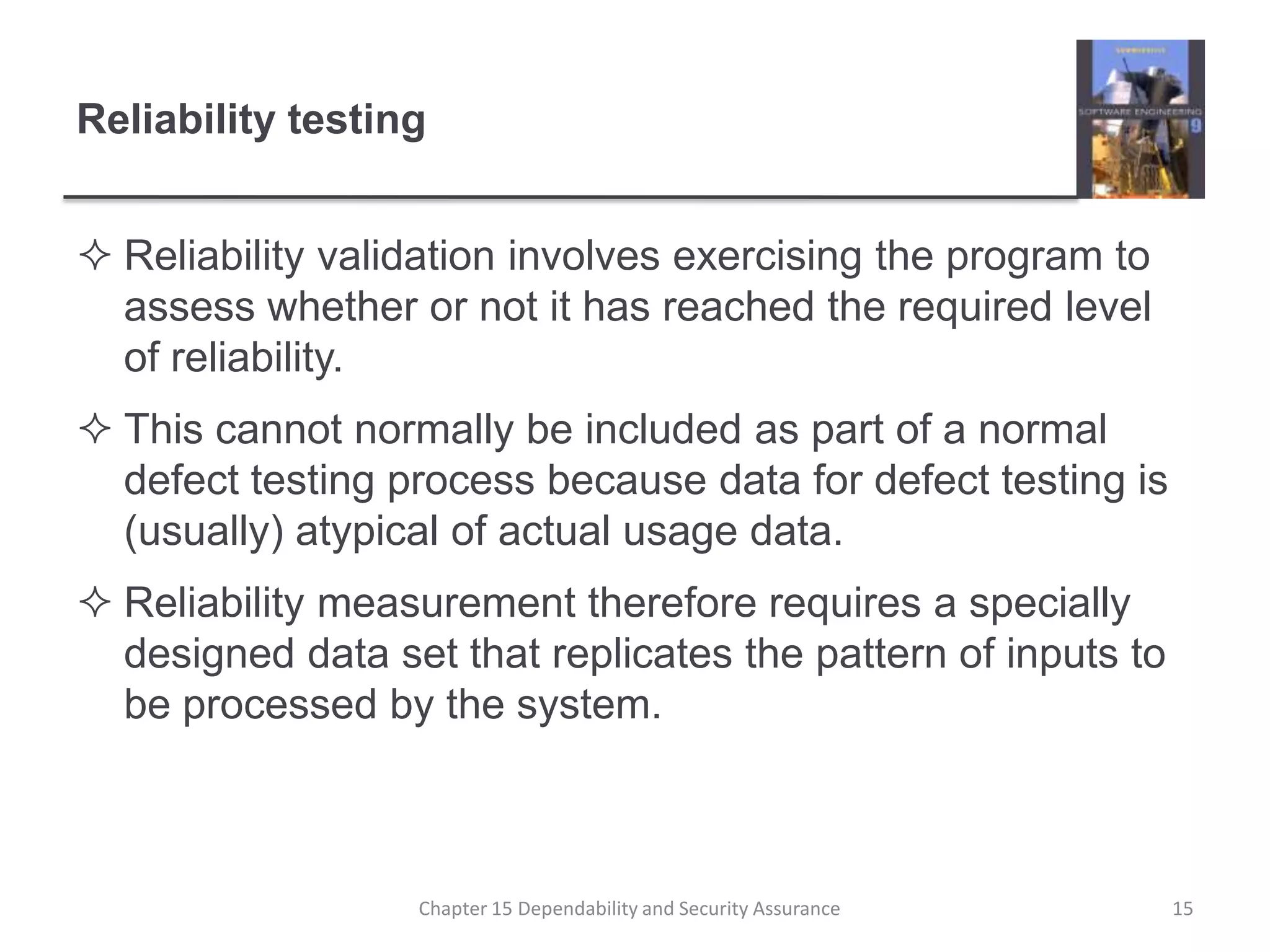 Reliability testingReliability validation involves exercising the program to assess whether or not it has reached the required level of reliability.This cannot normally be included as part of a normal defect testing process because data for defect testing is (usually) atypical of actual usage data.Reliability measurement therefore requires a specially designed data set that replicates the pattern of inputs to be processed by the system.15Chapter 15 Dependability and Security Assurance