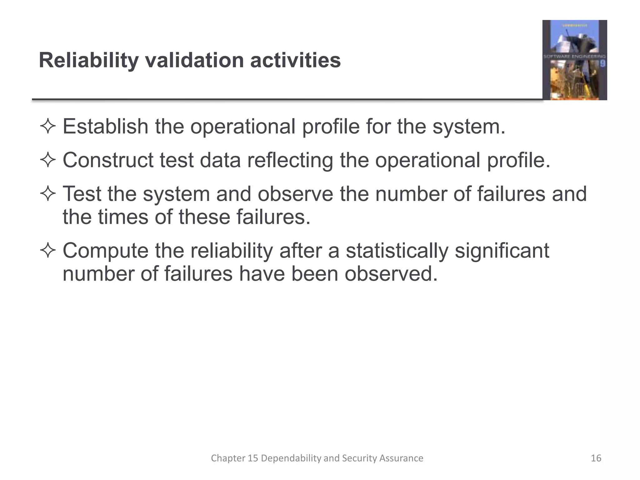 Reliability validation activitiesEstablish the operational profile for the system.Construct test data reflecting the operational profile.Test the system and observe the number of failures and the times of these failures.Compute the reliability after a statistically significant number of failures have been observed.16Chapter 15 Dependability and Security Assurance