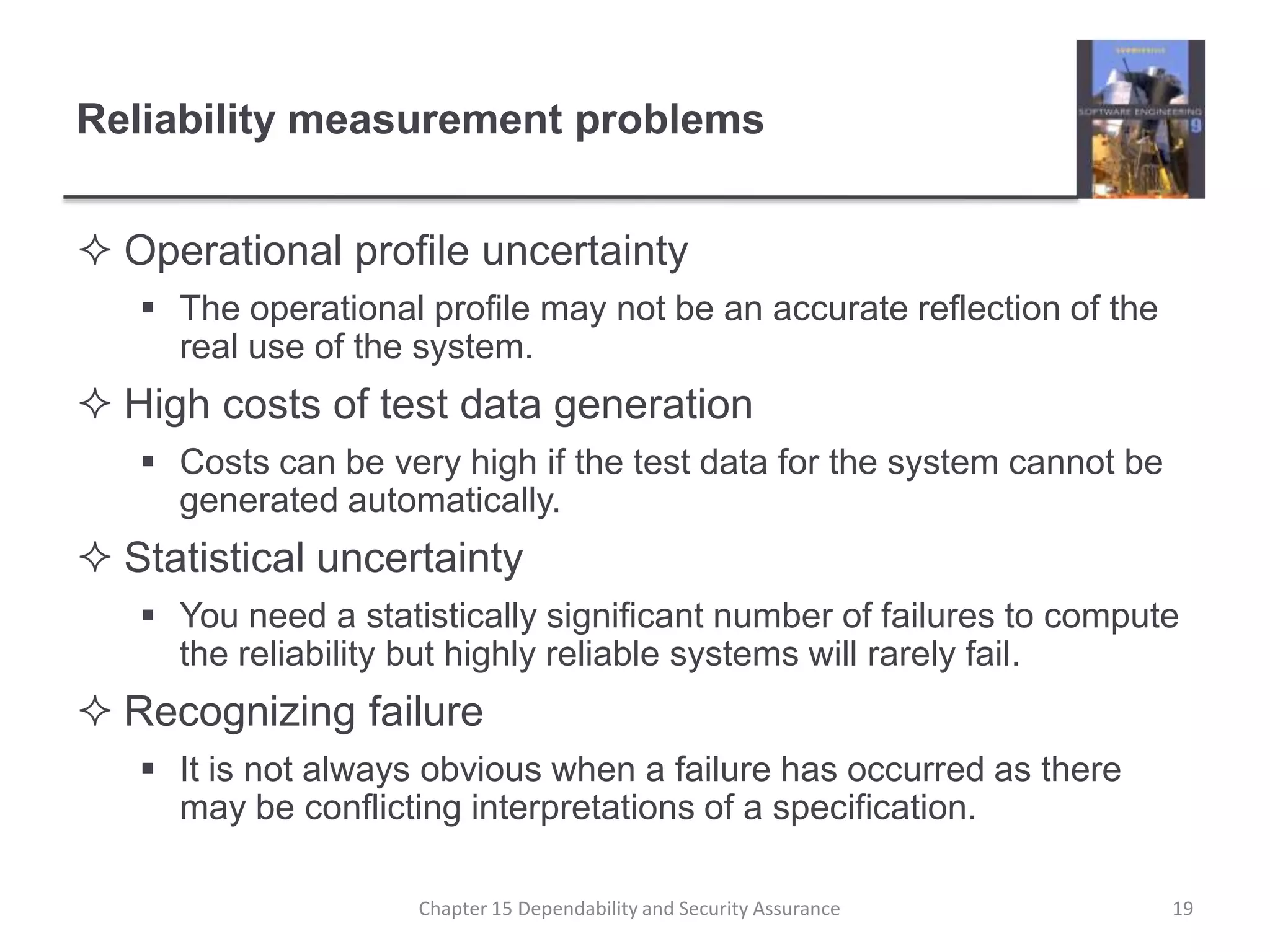 Reliability measurement problemsOperational profile uncertaintyThe operational profile may not be an accurate reflection of the real use of the system.High costs of test data generationCosts can be very high if the test data for the system cannot be generated automatically.Statistical uncertaintyYou need a statistically significant number of failures to compute the reliability but highly reliable systems will rarely fail.Recognizing failureIt is not always obvious when a failure has occurred as there may be conflicting interpretations of a specification.19Chapter 15 Dependability and Security Assurance