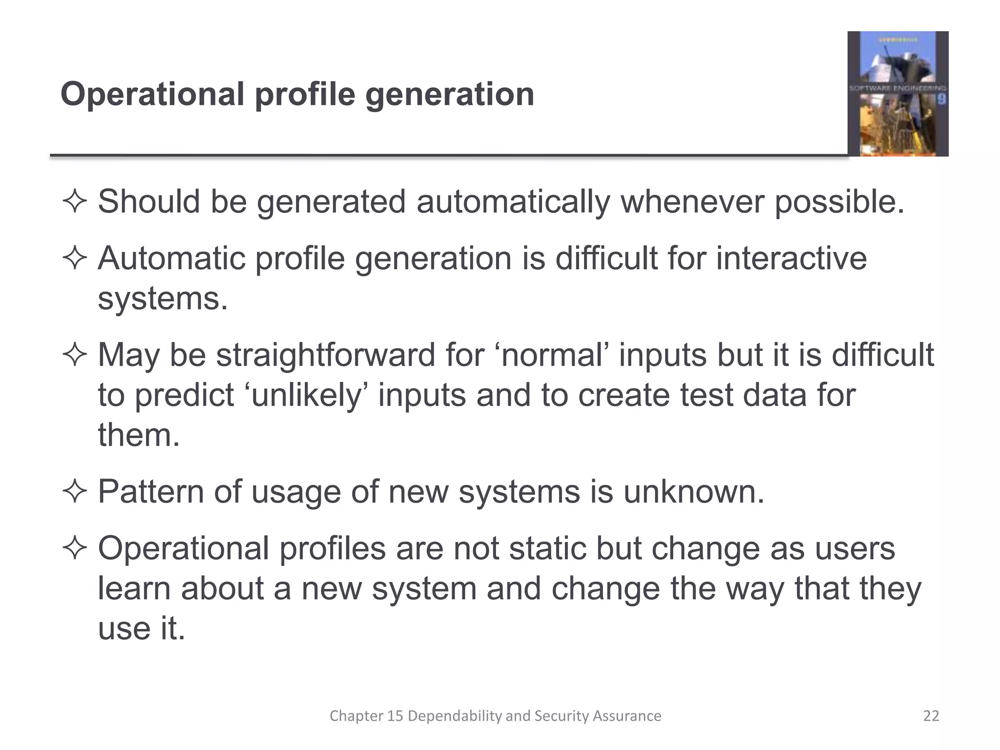 Operational profile generationShould be generated automatically whenever possible.Automatic profile generation is difficult for interactive systems.May be straightforward for ‘normal’ inputs but it is difficult to predict ‘unlikely’ inputs and to create test data for them.Pattern of usage of new systems is unknown.Operational profiles are not static but change as users learn about a new system and change the way that they use it.22Chapter 15 Dependability and Security Assurance
