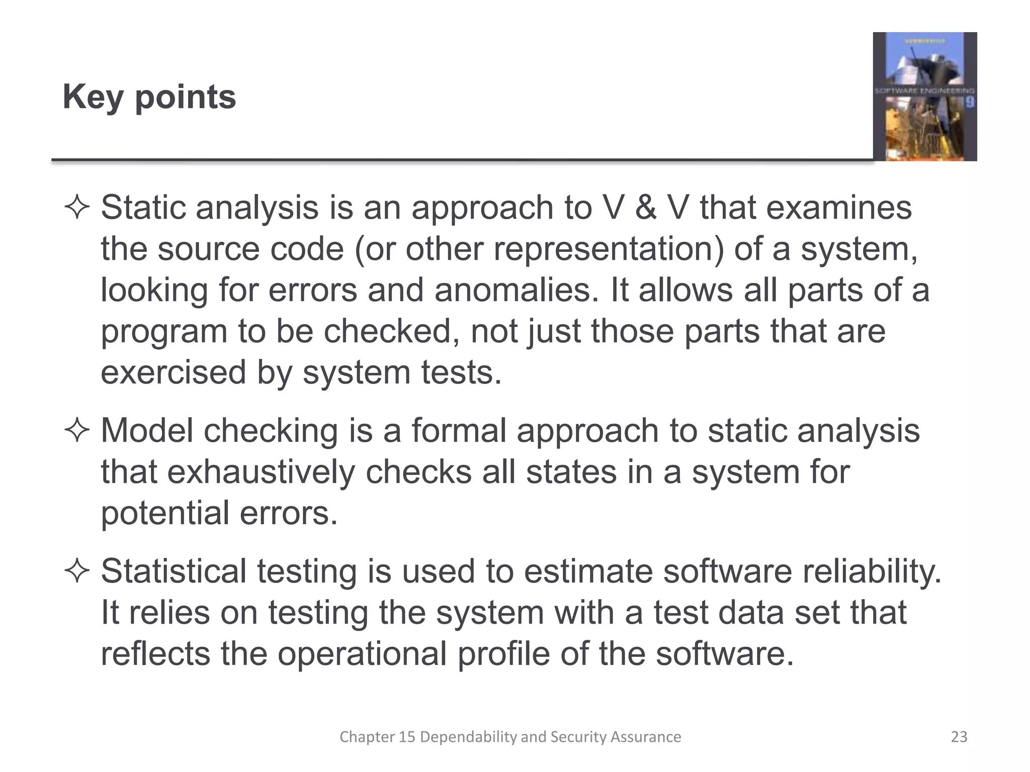 Key pointsStatic analysis is an approach to V & V that examines the source code (or other representation) of a system, looking for errors and anomalies. It allows all parts of a program to be checked, not just those parts that are exercised by system tests.Model checking is a formal approach to static analysis that exhaustively checks all states in a system for potential errors.Statistical testing is used to estimate software reliability. It relies on testing the system with a test data set that reflects the operational profile of the software.  23Chapter 15 Dependability and Security Assurance