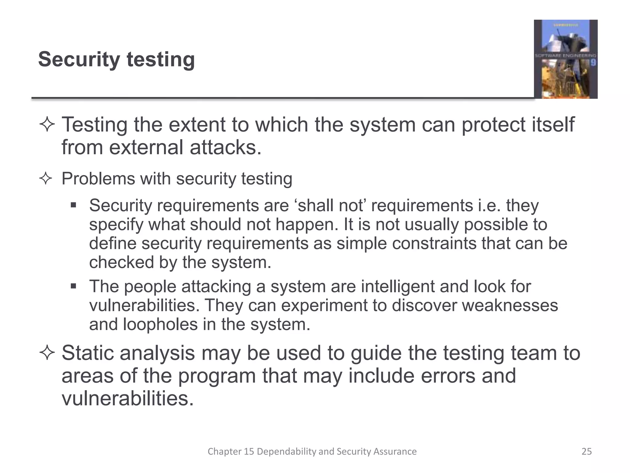 Security testingTesting the extent to which the system can protect itself from external attacks.Problems with security testingSecurity requirements are ‘shall not’ requirements i.e. they specify what should not happen. It is not usually possible to define security requirements as simple constraints that can be checked by the system.The people attacking a system are intelligent and look for vulnerabilities. They can experiment to discover weaknesses and loopholes in the system.Static analysis may be used to guide the testing team to areas of the program that may include errors and vulnerabilities.25Chapter 15 Dependability and Security Assurance
