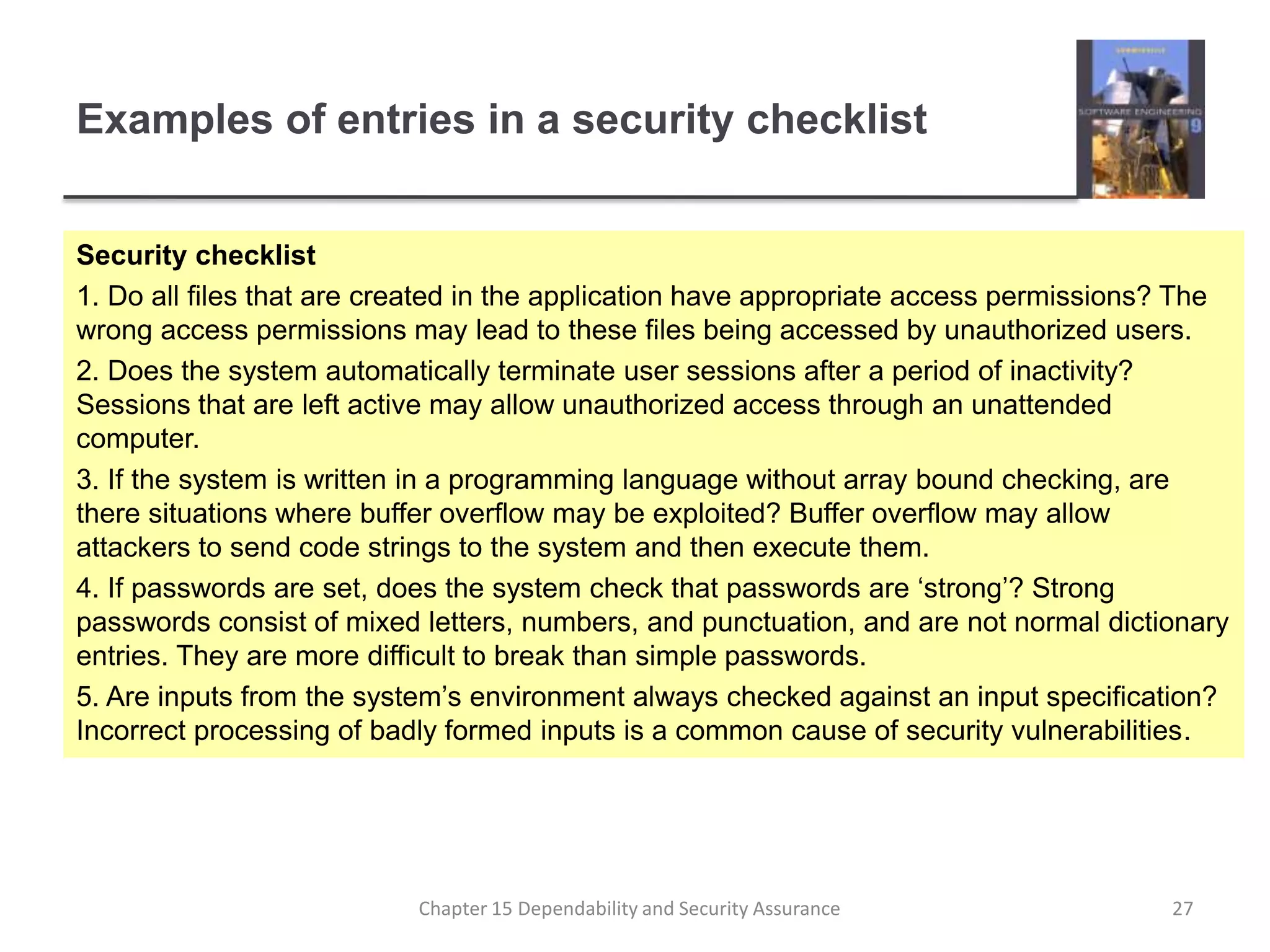 Examples of entries in a security checklistSecurity checklist1. Do all files that are created in the application have appropriate access permissions? The wrong access permissions may lead to these files being accessed by unauthorized users.2. Does the system automatically terminate user sessions after a period of inactivity? Sessions that are left active may allow unauthorized access through an unattended computer.3. If the system is written in a programming language without array bound checking, are there situations where buffer overflow may be exploited? Buffer overflow may allow attackers to send code strings to the system and then execute them.4. If passwords are set, does the system check that passwords are ‘strong’? Strong passwords consist of mixed letters, numbers, and punctuation, and are not normal dictionary entries. They are more difficult to break than simple passwords.5. Are inputs from the system’s environment always checked against an input specification? Incorrect processing of badly formed inputs is a common cause of security vulnerabilities.27Chapter 15 Dependability and Security Assurance