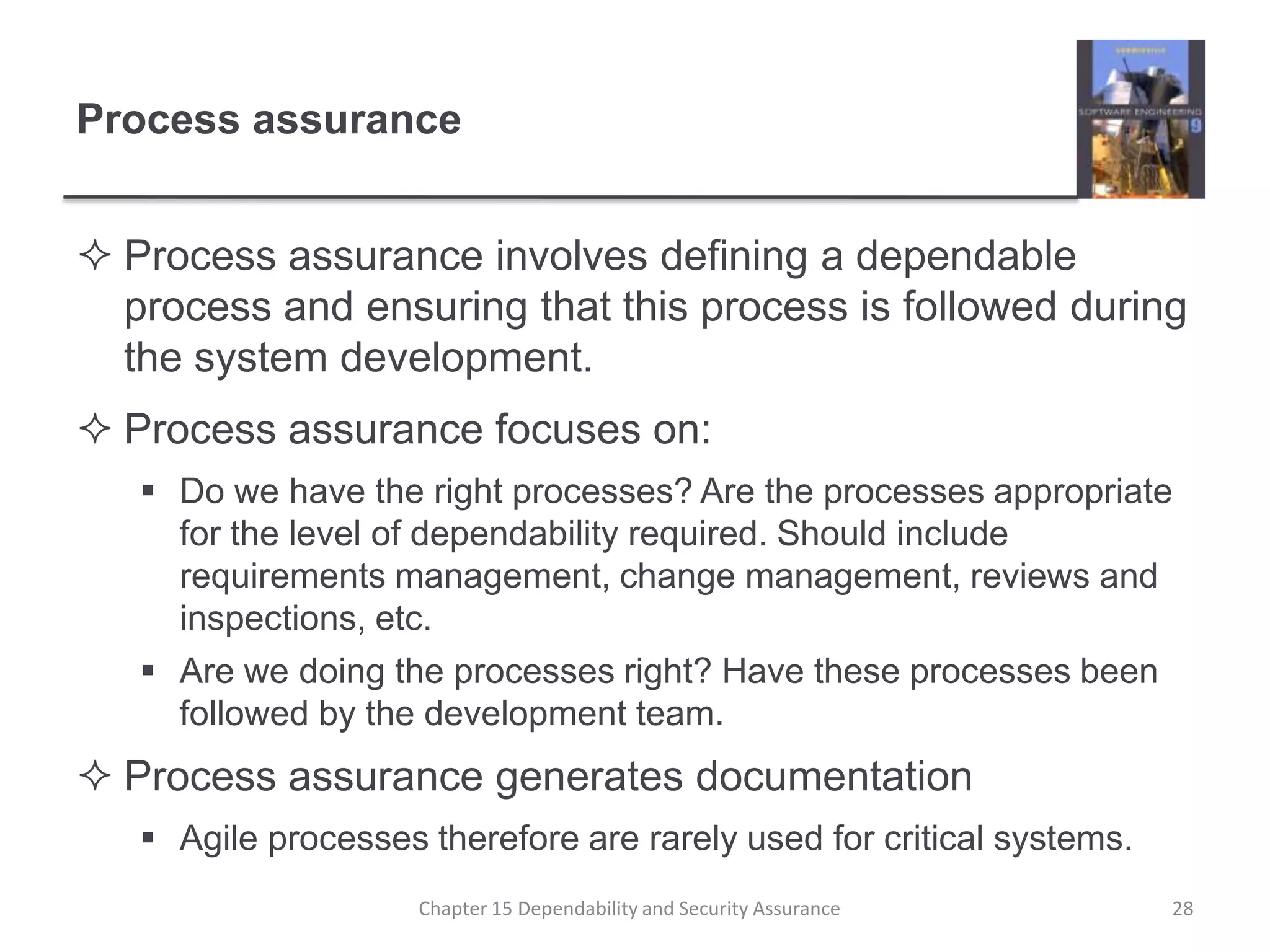 Process assuranceProcess assurance involves defining a dependable process and ensuring that this process is followed during the system development.Process assurance focuses on:Do we have the right processes? Are the processes appropriate for the level of dependability required. Should include requirements management, change management, reviews and inspections, etc.Are we doing the processes right? Have these processes been followed by the development team.Process assurance generates documentationAgile processes therefore are rarely used for critical systems.28Chapter 15 Dependability and Security Assurance