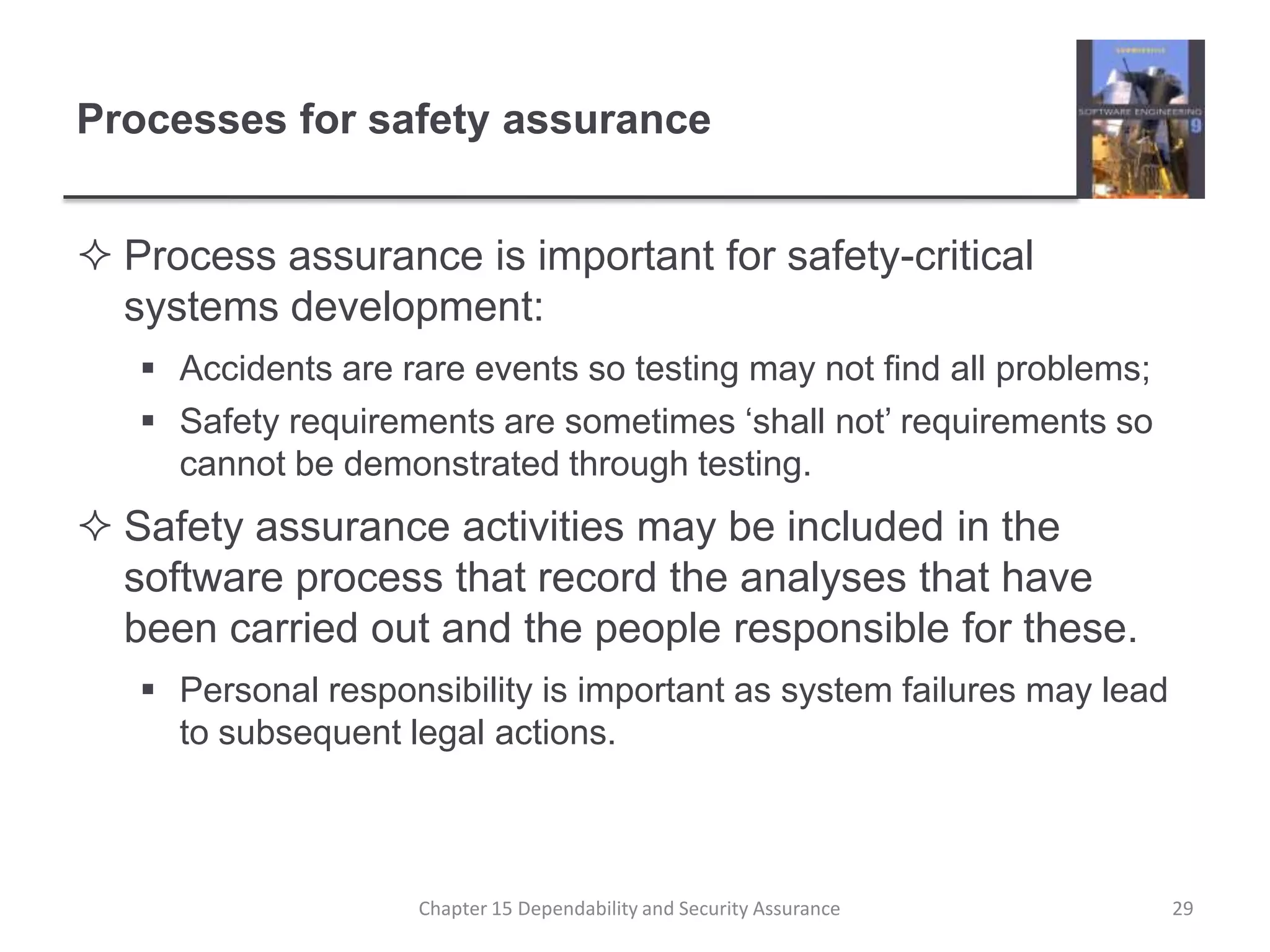 Processes for safety assuranceProcess assurance is important for safety-critical systems development:Accidents are rare events so testing may not find all problems;Safety requirements are sometimes ‘shall not’ requirements so cannot be demonstrated through testing.Safety assurance activities may be included in the software process that record the analyses that have been carried out and the people responsible for these.Personal responsibility is important as system failures may lead to subsequent legal actions.29Chapter 15 Dependability and Security Assurance
