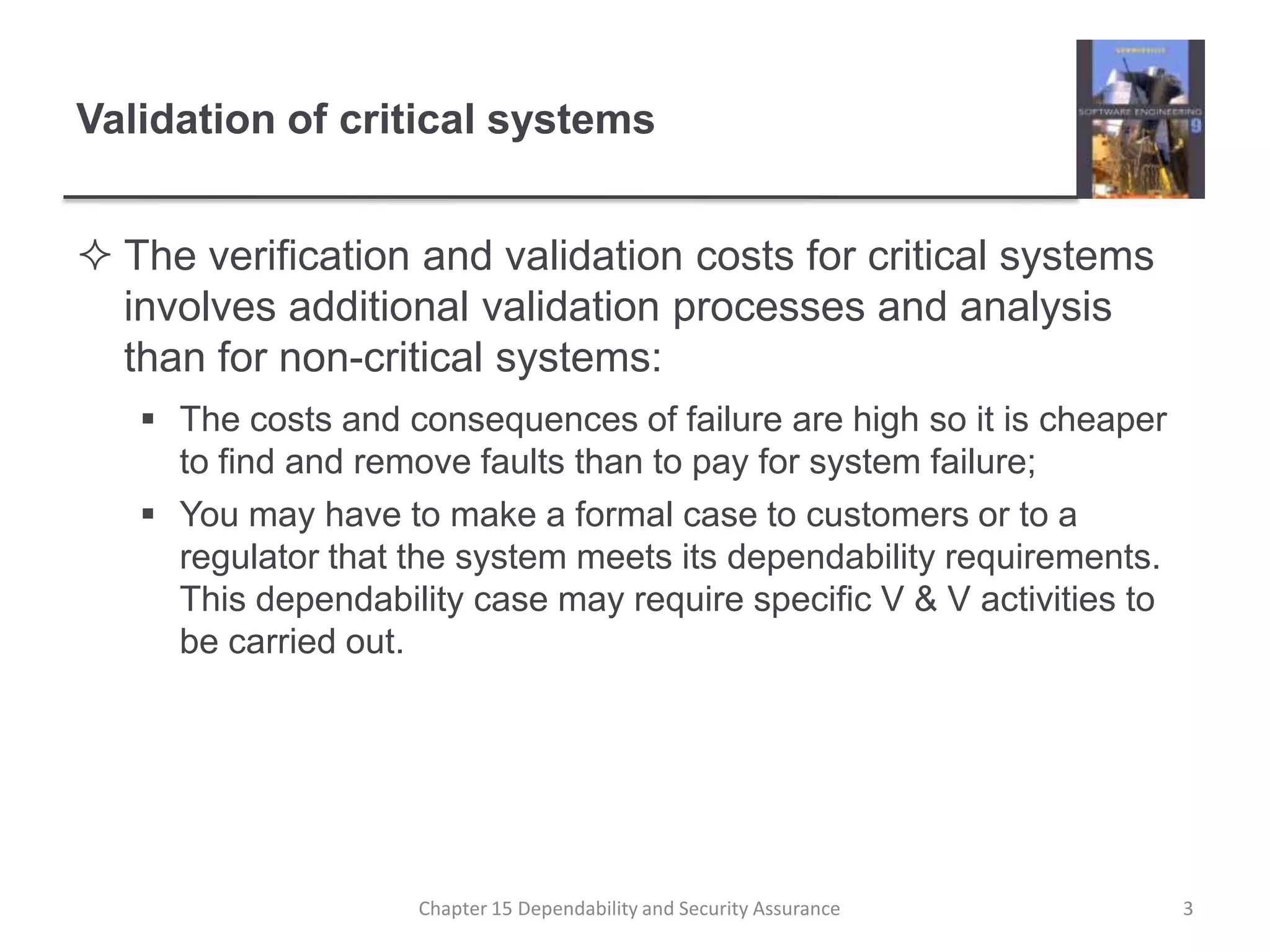 Validation of critical systemsThe verification and validation costs for critical systems involves additional validation processes and analysis than for non-critical systems:The costs and consequences of failure are high so it is cheaper to find and remove faults than to pay for system failure;You may have to make a formal case to customers or to a regulator that the system meets its dependability requirements. This dependability case may require specific V & V activities to be carried out.3Chapter 15 Dependability and Security Assurance