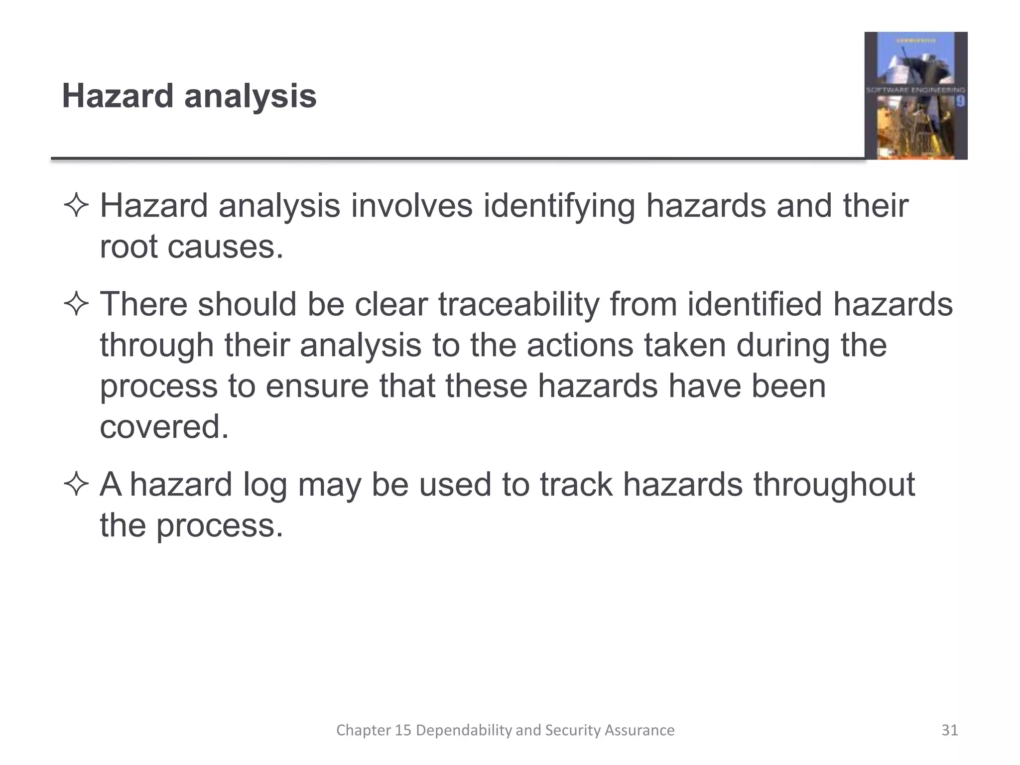 Hazard analysisHazard analysis involves identifying hazards and their root causes.There should be clear traceability from identified hazards through their analysis to the actions taken during the process to ensure that these hazards have been covered.A hazard log may be used to track hazards throughout the process.31Chapter 15 Dependability and Security Assurance