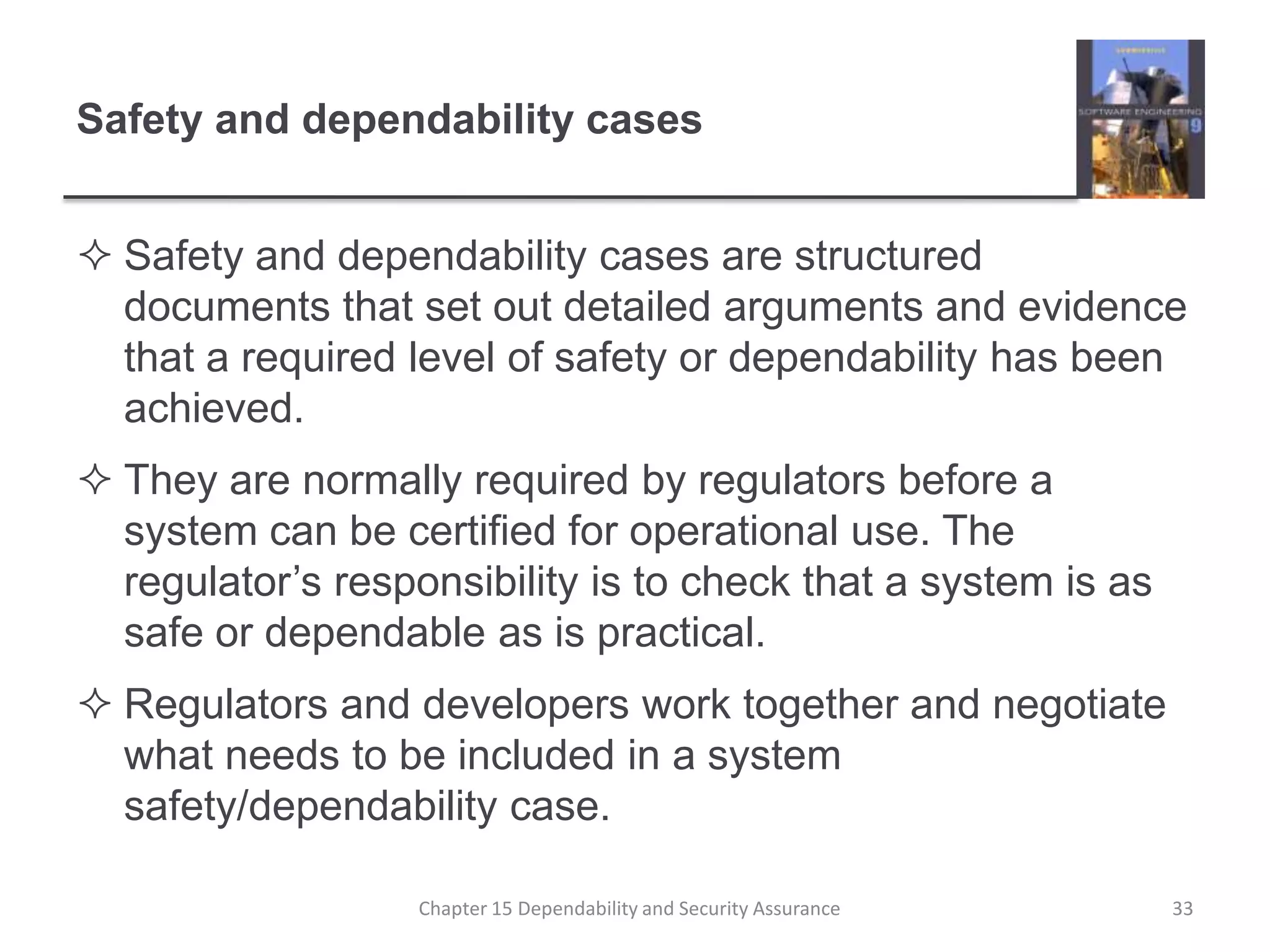 Safety and dependability casesSafety and dependability cases are structured documents that set out detailed arguments and evidence that a required level of safety or dependability has been achieved.They are normally required by regulators before a system can be certified for operational use. The regulator’s responsibility is to check that a system is as safe or dependable as is practical.Regulators and developers work together and negotiate what needs to be included in a system safety/dependability case.33Chapter 15 Dependability and Security Assurance