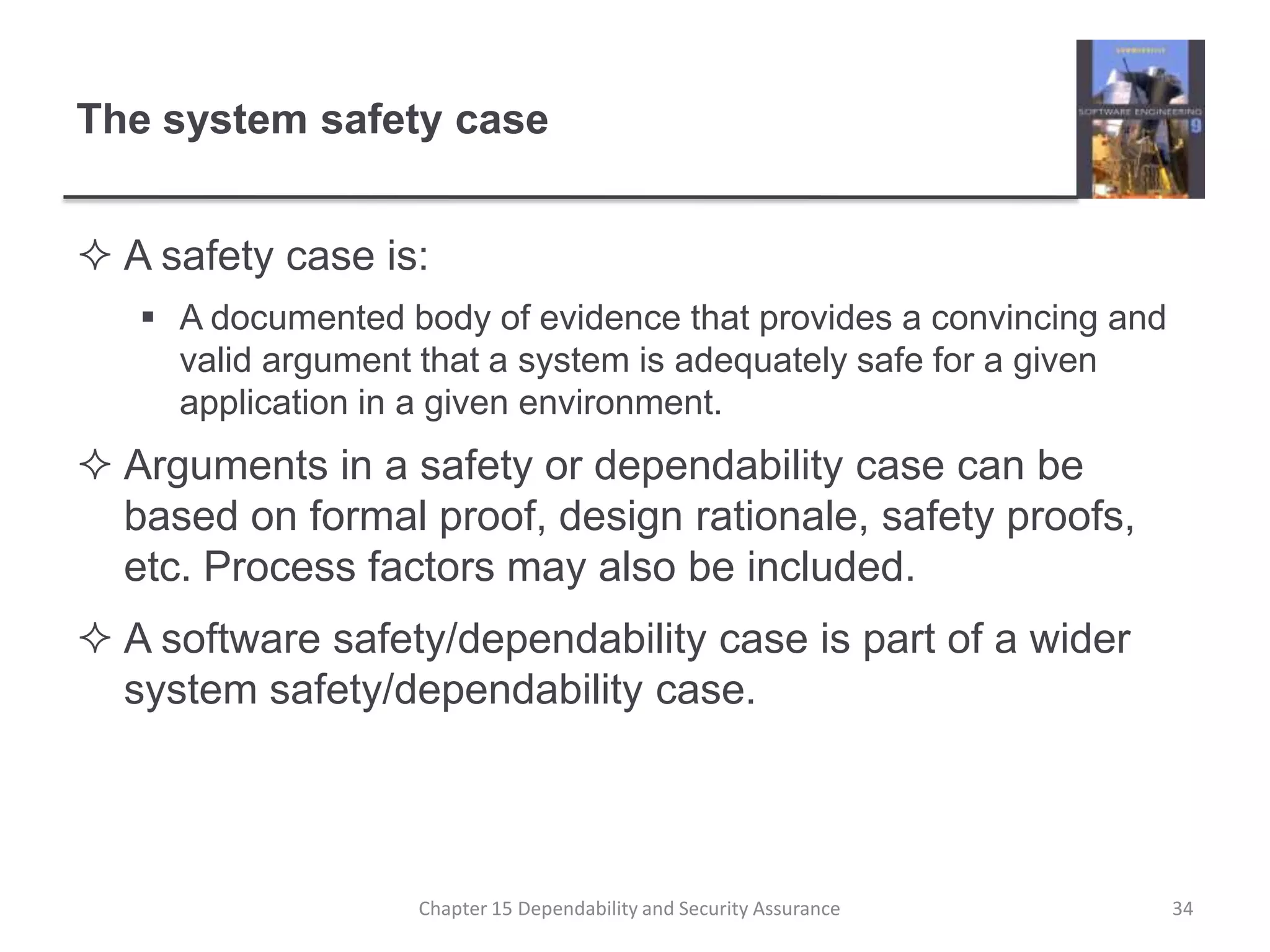 The system safety caseA safety case is:A documented body of evidence that provides a convincing and valid argument that a system is adequately safe for a given application in a given environment.Arguments in a safety or dependability case can be based on formal proof, design rationale, safety proofs, etc. Process factors may also be included.A software safety/dependability case is part of a wider system safety/dependability case.34Chapter 15 Dependability and Security Assurance