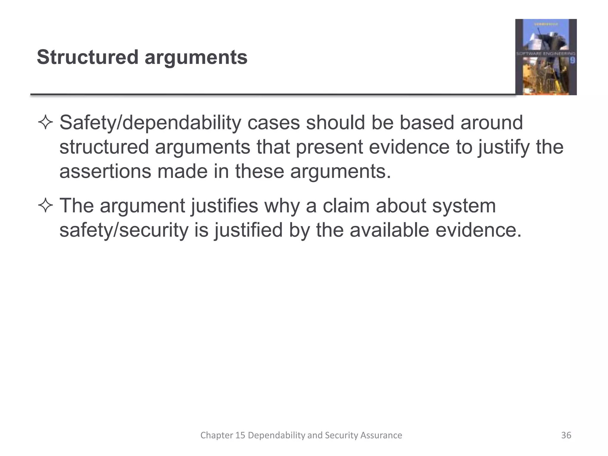 Structured argumentsSafety/dependability cases should be based around structured arguments that present evidence to justify the assertions made in these arguments.The argument justifies why a claim about system safety/security is justified by the available evidence.36Chapter 15 Dependability and Security Assurance