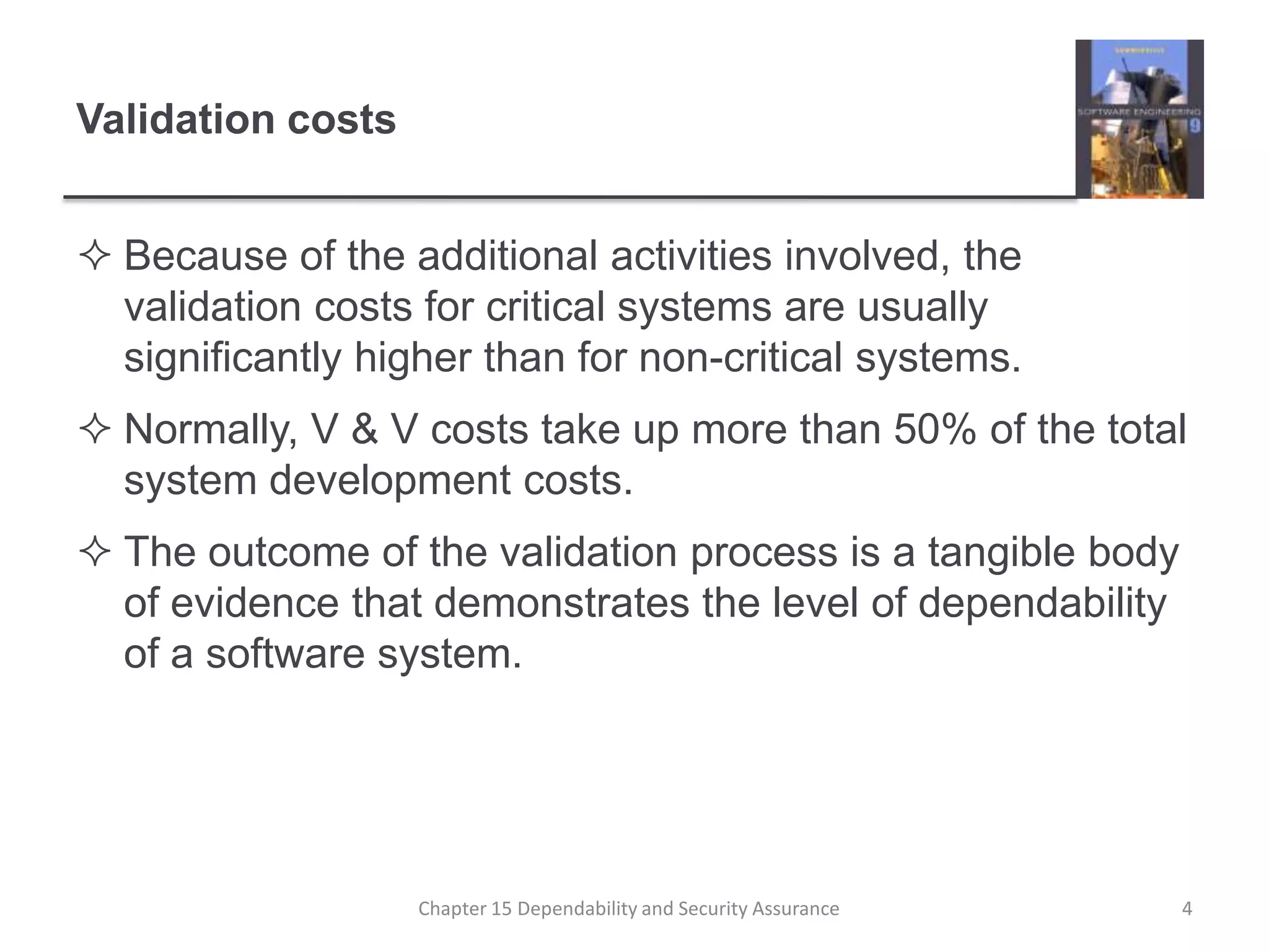 Validation costsBecause of the additional activities involved, the validation costs for critical systems are usually significantly higher than for non-critical systems.Normally, V & V costs take up more than 50% of the total system development costs.The outcome of the validation process is a tangible body of evidence that demonstrates the level of dependability of a software system.4Chapter 15 Dependability and Security Assurance