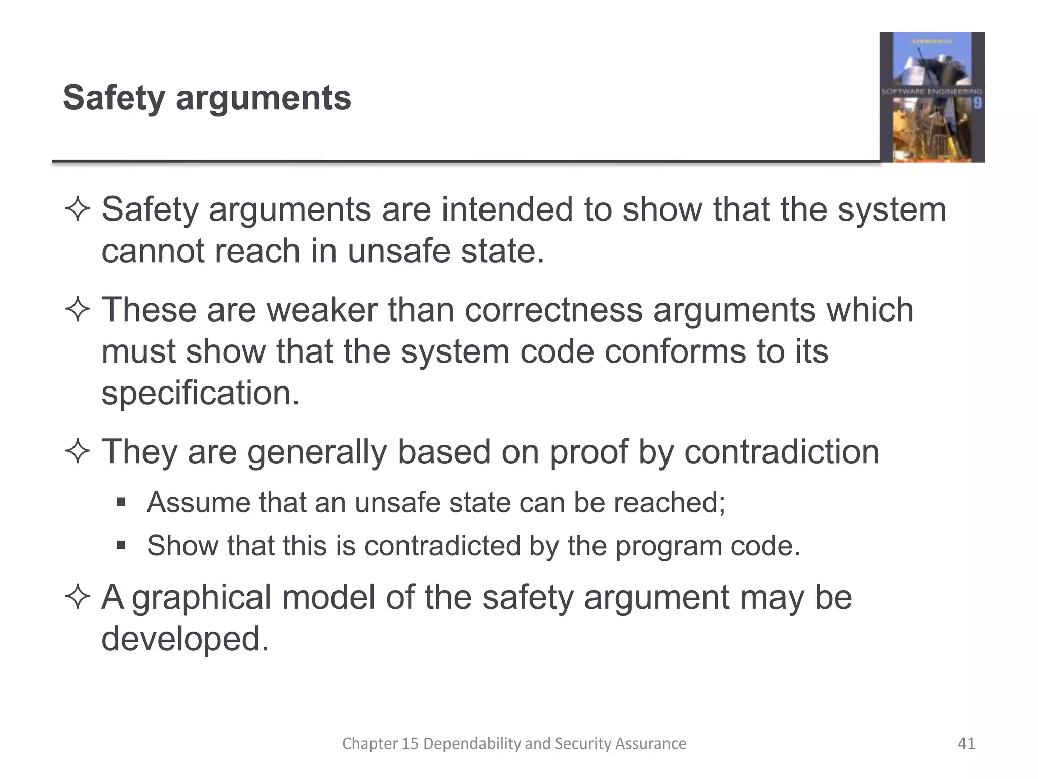 Safety argumentsSafety arguments are intended to show that the system cannot reach in unsafe state.These are weaker than correctness arguments which must show that the system code conforms to its specification.They are generally based on proof by contradictionAssume that an unsafe state can be reached;Show that this is contradicted by the program code.A graphical model of the safety argument may be developed.41Chapter 15 Dependability and Security Assurance