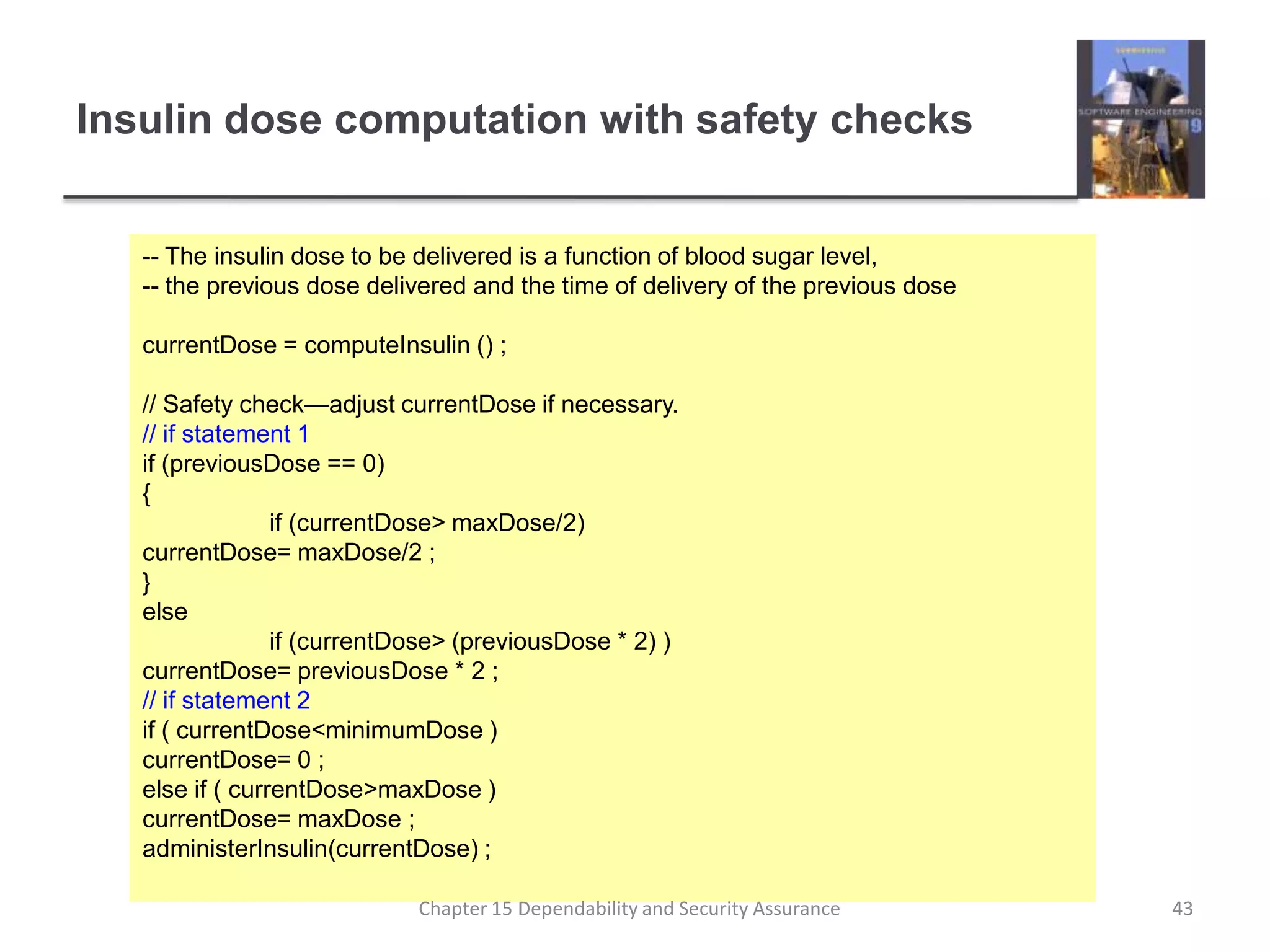 Insulin dose computation with safety checks-- The insulin dose to be delivered is a function of blood sugar level,-- the previous dose delivered and the time of delivery of the previous dosecurrentDose = computeInsulin () ;// Safety check—adjust currentDose if necessary.// if statement 1if (previousDose == 0){	if (currentDose > maxDose/2)currentDose= maxDose/2 ;}else	if (currentDose > (previousDose * 2) )currentDose= previousDose * 2 ;// if statement 2if ( currentDose < minimumDose )currentDose= 0 ;else if ( currentDose > maxDose )currentDose= maxDose ;administerInsulin(currentDose) ;43Chapter 15 Dependability and Security Assurance