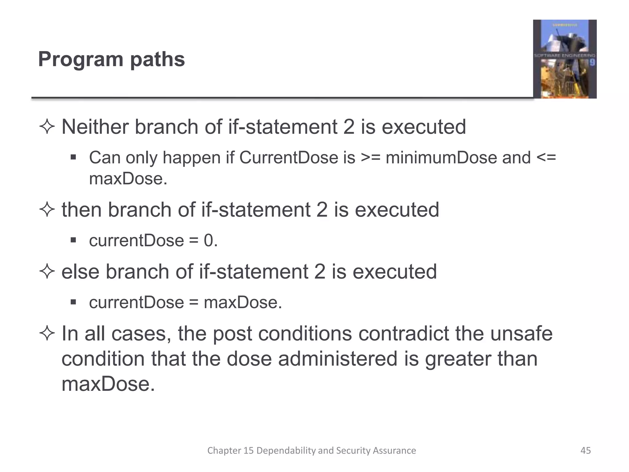 Program pathsNeither branch of if-statement 2 is executedCan only happen if CurrentDose is >= minimumDose and <= maxDose.then branch of if-statement 2 is executedcurrentDose = 0.else branch of if-statement 2 is executedcurrentDose = maxDose.In all cases, the post conditions contradict the unsafe condition that the dose administered is greater than maxDose.45Chapter 15 Dependability and Security Assurance