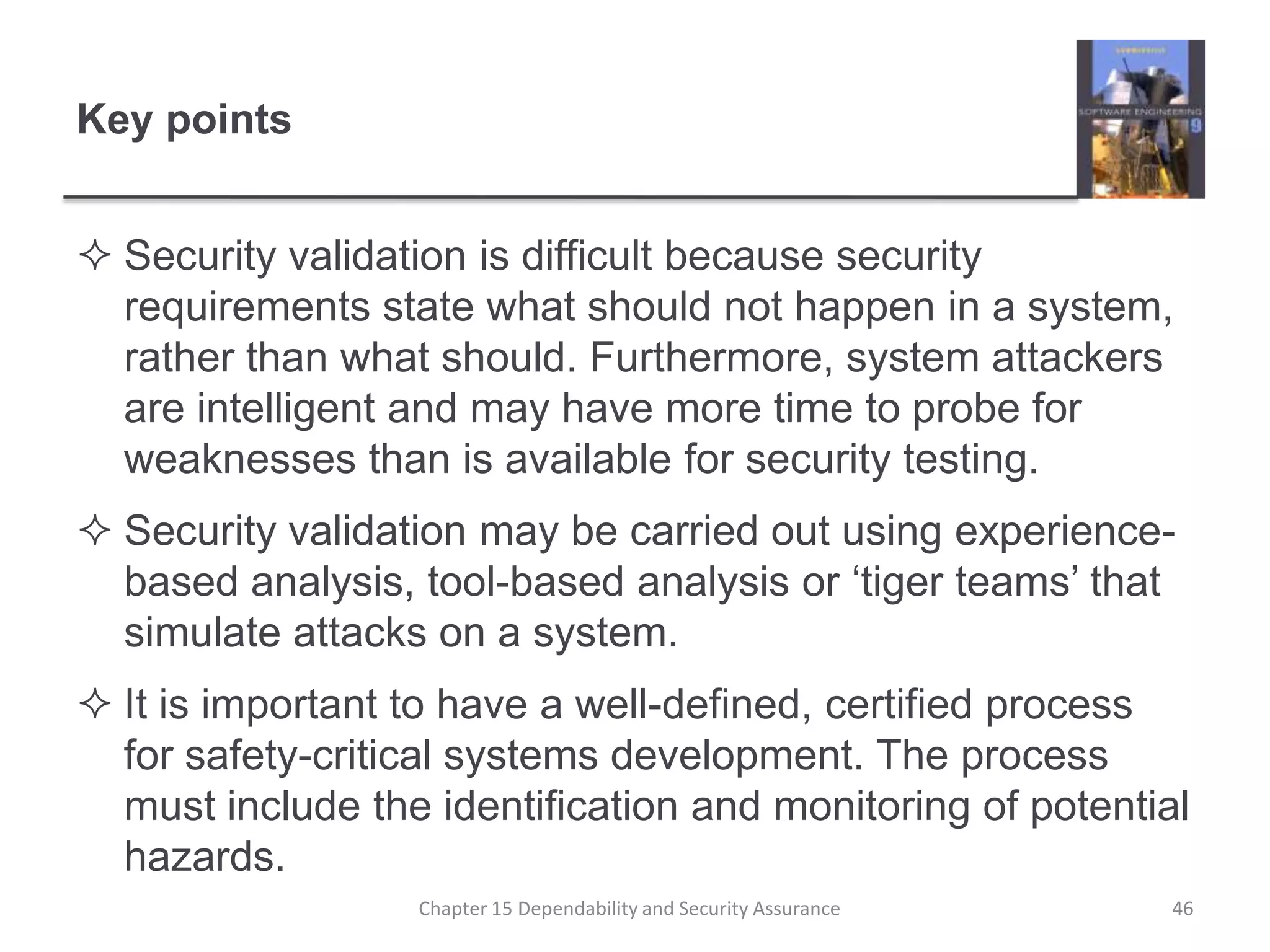 Key pointsSecurity validation is difficult because security requirements state what should not happen in a system, rather than what should. Furthermore, system attackers are intelligent and may have more time to probe for weaknesses than is available for security testing.Security validation may be carried out using experience-based analysis, tool-based analysis or ‘tiger teams’ that simulate attacks on a system.It is important to have a well-defined, certified process for safety-critical systems development. The process must include the identification and monitoring of potential hazards.46Chapter 15 Dependability and Security Assurance
