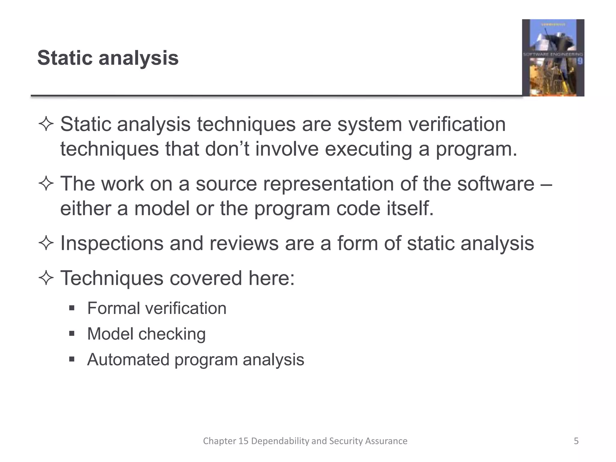Static analysisStatic analysis techniques are system verification techniques that don’t involve executing a program.The work on a source representation of the software – either a model or the program code itself.Inspections and reviews are a form of static analysisTechniques covered here:Formal verificationModel checkingAutomated program analysis5Chapter 15 Dependability and Security Assurance