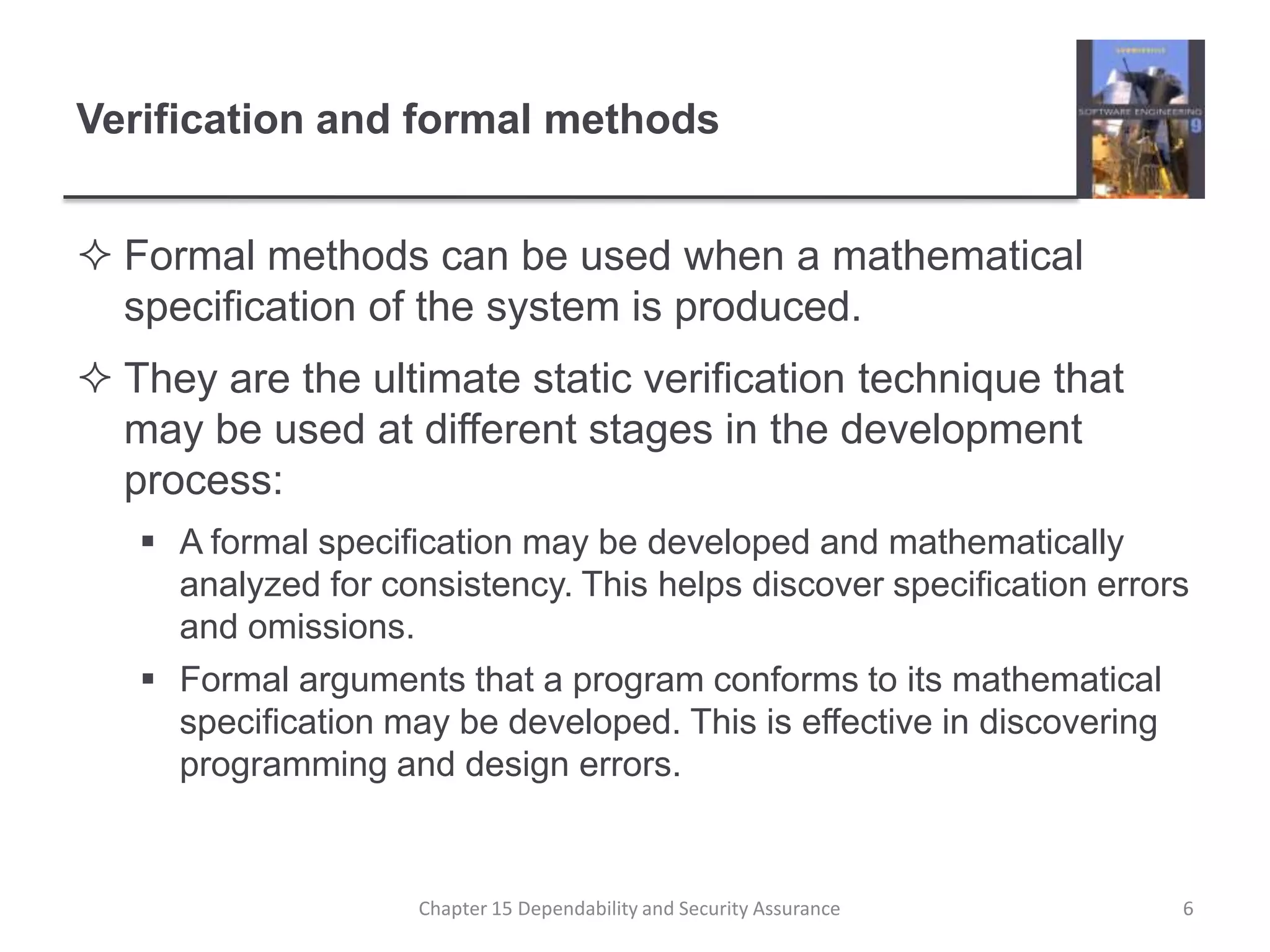 Verification and formal methodsFormal methods can be used when a mathematical specification of the system is produced.They are the ultimate static verification technique that may be used at different stages in the development process:A formal specification may be developed and mathematically analyzed for consistency. This helps discover specification errors and omissions.Formal arguments that a program conforms to its mathematical specification may be developed. This is effective in discovering programming and design errors.6Chapter 15 Dependability and Security Assurance