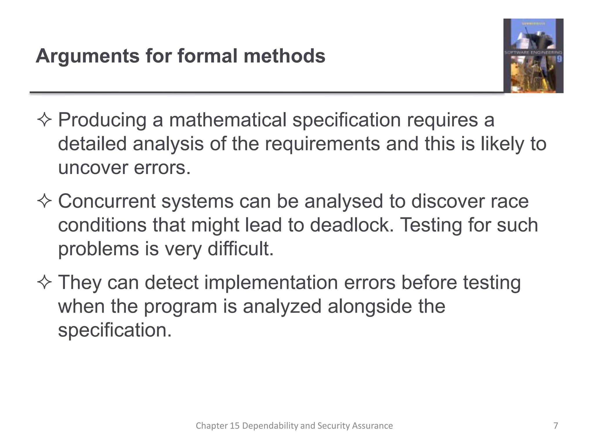 Arguments for formal methodsProducing a mathematical specification requires a detailed analysis of the requirements and this is likely to uncover errors.Concurrent systems can be analysed to discover race conditions that might lead to deadlock. Testing for such problems is very difficult.They can detect implementation errors before testing when the program is analyzed alongside the specification.7Chapter 15 Dependability and Security Assurance